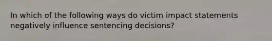 In which of the following ways do victim impact statements negatively influence sentencing decisions?