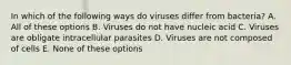 In which of the following ways do viruses differ from bacteria? A. All of these options B. Viruses do not have nucleic acid C. Viruses are obligate intracellular parasites D. Viruses are not composed of cells E. None of these options