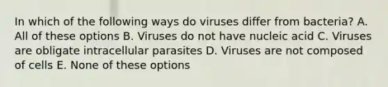 In which of the following ways do viruses differ from bacteria? A. All of these options B. Viruses do not have nucleic acid C. Viruses are obligate intracellular parasites D. Viruses are not composed of cells E. None of these options