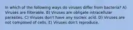 In which of the following ways do viruses differ from bacteria? A) Viruses are filterable. B) Viruses are obligate intracellular parasites. C) Viruses don't have any nucleic acid. D) Viruses are not composed of cells. E) Viruses don't reproduce.