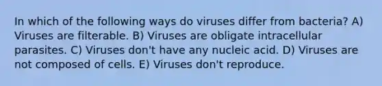 In which of the following ways do viruses differ from bacteria? A) Viruses are filterable. B) Viruses are obligate intracellular parasites. C) Viruses don't have any nucleic acid. D) Viruses are not composed of cells. E) Viruses don't reproduce.