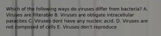 Which of the following ways do viruses differ from bacteria? A. Viruses are filterable B. Viruses are obligate intracellular paracites C. Viruses dont have any nucleic acid. D. Viruses are not composed of cells E. Viruses don't reproduce