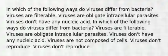 In which of the following ways do viruses differ from bacteria? Viruses are filterable. Viruses are obligate intracellular parasites. Viruses don't have any nucleic acid. In which of the following ways do viruses differ from bacteria? Viruses are filterable. Viruses are obligate intracellular parasites. Viruses don't have any nucleic acid. Viruses are not composed of cells. Viruses don't reproduce. Viruses don't reproduce.