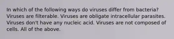 In which of the following ways do viruses differ from bacteria? Viruses are filterable. Viruses are obligate intracellular parasites. Viruses don't have any nucleic acid. Viruses are not composed of cells. All of the above.