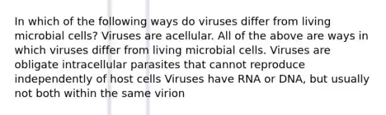 In which of the following ways do viruses differ from living microbial cells? Viruses are acellular. All of the above are ways in which viruses differ from living microbial cells. Viruses are obligate intracellular parasites that cannot reproduce independently of host cells Viruses have RNA or DNA, but usually not both within the same virion