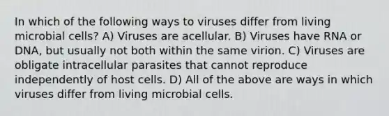 In which of the following ways to viruses differ from living microbial cells? A) Viruses are acellular. B) Viruses have RNA or DNA, but usually not both within the same virion. C) Viruses are obligate intracellular parasites that cannot reproduce independently of host cells. D) All of the above are ways in which viruses differ from living microbial cells.