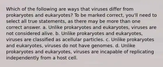 Which of the following are ways that viruses differ from prokaryotes and eukaryotes? To be marked correct, you'll need to select all true statements, as there may be more than one correct answer. a. Unlike prokaryotes and eukaryotes, viruses are not considered alive. b. Unlike prokaryotes and eukaryotes, viruses are classified as acellular particles. c. Unlike prokaryotes and eukaryotes, viruses do not have genomes. d. Unlike prokaryotes and eukaryotes, viruses are incapable of replicating independently from a host cell.