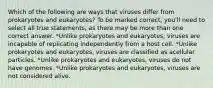 Which of the following are ways that viruses differ from prokaryotes and eukaryotes? To be marked correct, you'll need to select all true statements, as there may be more than one correct answer. *Unlike prokaryotes and eukaryotes, viruses are incapable of replicating independently from a host cell. *Unlike prokaryotes and eukaryotes, viruses are classified as acellular particles. *Unlike prokaryotes and eukaryotes, viruses do not have genomes. *Unlike prokaryotes and eukaryotes, viruses are not considered alive.