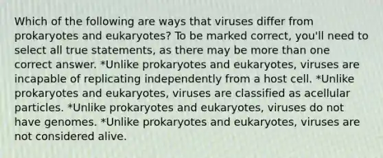 Which of the following are ways that viruses differ from prokaryotes and eukaryotes? To be marked correct, you'll need to select all true statements, as there may be <a href='https://www.questionai.com/knowledge/keWHlEPx42-more-than' class='anchor-knowledge'>more than</a> one correct answer. *Unlike prokaryotes and eukaryotes, viruses are incapable of replicating independently from a host cell. *Unlike prokaryotes and eukaryotes, viruses are classified as acellular particles. *Unlike prokaryotes and eukaryotes, viruses do not have genomes. *Unlike prokaryotes and eukaryotes, viruses are not considered alive.