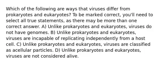 Which of the following are ways that viruses differ from prokaryotes and eukaryotes? To be marked correct, you'll need to select all true statements, as there may be more than one correct answer. A) Unlike prokaryotes and eukaryotes, viruses do not have genomes. B) Unlike prokaryotes and eukaryotes, viruses are incapable of replicating independently from a host cell. C) Unlike prokaryotes and eukaryotes, viruses are classified as acellular particles. D) Unlike prokaryotes and eukaryotes, viruses are not considered alive.