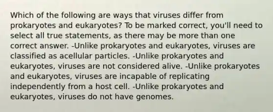 Which of the following are ways that viruses differ from prokaryotes and eukaryotes? To be marked correct, you'll need to select all true statements, as there may be more than one correct answer. -Unlike prokaryotes and eukaryotes, viruses are classified as acellular particles. -Unlike prokaryotes and eukaryotes, viruses are not considered alive. -Unlike prokaryotes and eukaryotes, viruses are incapable of replicating independently from a host cell. -Unlike prokaryotes and eukaryotes, viruses do not have genomes.