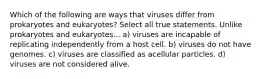 Which of the following are ways that viruses differ from prokaryotes and eukaryotes? Select all true statements. Unlike prokaryotes and eukaryotes... a) viruses are incapable of replicating independently from a host cell. b) viruses do not have genomes. c) viruses are classified as acellular particles. d) viruses are not considered alive.