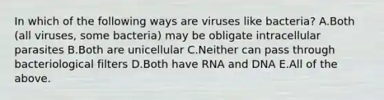 In which of the following ways are viruses like bacteria? A.Both (all viruses, some bacteria) may be obligate intracellular parasites B.Both are unicellular C.Neither can pass through bacteriological filters D.Both have RNA and DNA E.All of the above.