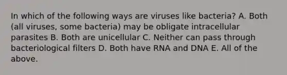 In which of the following ways are viruses like bacteria? A. Both (all viruses, some bacteria) may be obligate intracellular parasites B. Both are unicellular C. Neither can pass through bacteriological filters D. Both have RNA and DNA E. All of the above.