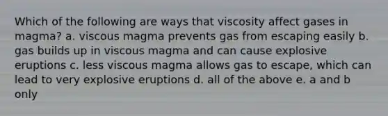 Which of the following are ways that viscosity affect gases in magma? a. viscous magma prevents gas from escaping easily b. gas builds up in viscous magma and can cause explosive eruptions c. less viscous magma allows gas to escape, which can lead to very explosive eruptions d. all of the above e. a and b only