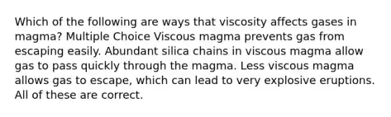 Which of the following are ways that viscosity affects gases in magma? Multiple Choice Viscous magma prevents gas from escaping easily. Abundant silica chains in viscous magma allow gas to pass quickly through the magma. Less viscous magma allows gas to escape, which can lead to very explosive eruptions. All of these are correct.