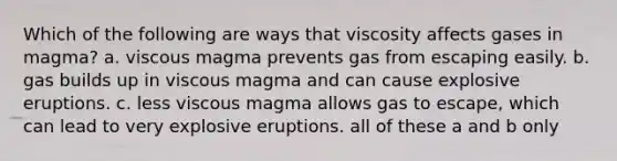 Which of the following are ways that viscosity affects gases in magma? a. viscous magma prevents gas from escaping easily. b. gas builds up in viscous magma and can cause explosive eruptions. c. less viscous magma allows gas to escape, which can lead to very explosive eruptions. all of these a and b only