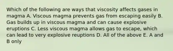 Which of the following are ways that viscosity affects gases in magma A. Viscous magma prevents gas from escaping easily B. Gas builds up in viscous magma and can cause explosive eruptions C. Less viscous magma allows gas to escape, which can lead to very explosive reuptions D. All of the above E. A and B only