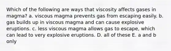 Which of the following are ways that viscosity affects gases in magma? a. viscous magma prevents gas from escaping easily. b. gas builds up in viscous magma and can cause explosive eruptions. c. less viscous magma allows gas to escape, which can lead to very explosive eruptions. D. all of these E. a and b only