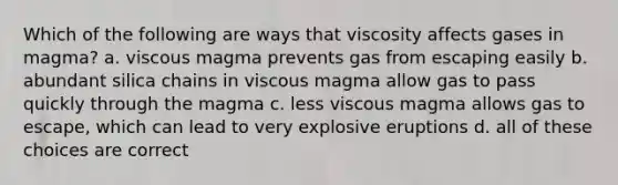 Which of the following are ways that viscosity affects gases in magma? a. viscous magma prevents gas from escaping easily b. abundant silica chains in viscous magma allow gas to pass quickly through the magma c. less viscous magma allows gas to escape, which can lead to very explosive eruptions d. all of these choices are correct