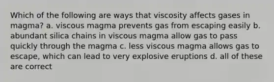 Which of the following are ways that viscosity affects gases in magma? a. viscous magma prevents gas from escaping easily b. abundant silica chains in viscous magma allow gas to pass quickly through the magma c. less viscous magma allows gas to escape, which can lead to very explosive eruptions d. all of these are correct