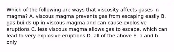 Which of the following are ways that viscosity affects gases in magma? A. viscous magma prevents gas from escaping easily B. gas builds up in viscous magma and can cause explosive eruptions C. less viscous magma allows gas to escape, which can lead to very explosive eruptions D. all of the above E. a and b only