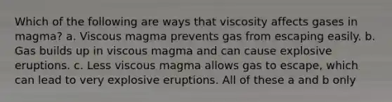 Which of the following are ways that viscosity affects gases in magma? a. Viscous magma prevents gas from escaping easily. b. Gas builds up in viscous magma and can cause explosive eruptions. c. Less viscous magma allows gas to escape, which can lead to very explosive eruptions. All of these a and b only