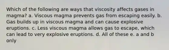 Which of the following are ways that viscosity affects gases in magma? a. Viscous magma prevents gas from escaping easily. b. Gas builds up in viscous magma and can cause explosive eruptions. c. Less viscous magma allows gas to escape, which can lead to very explosive eruptions. d. All of these e. a and b only