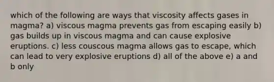 which of the following are ways that viscosity affects gases in magma? a) viscous magma prevents gas from escaping easily b) gas builds up in viscous magma and can cause explosive eruptions. c) less couscous magma allows gas to escape, which can lead to very explosive eruptions d) all of the above e) a and b only