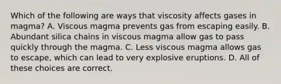 Which of the following are ways that viscosity affects gases in magma? A. Viscous magma prevents gas from escaping easily. B. Abundant silica chains in viscous magma allow gas to pass quickly through the magma. C. Less viscous magma allows gas to escape, which can lead to very explosive eruptions. D. All of these choices are correct.