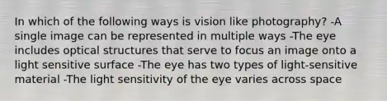 In which of the following ways is vision like photography? -A single image can be represented in multiple ways -The eye includes optical structures that serve to focus an image onto a light sensitive surface -The eye has two types of light-sensitive material -The light sensitivity of the eye varies across space