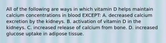 All of the following are ways in which vitamin D helps maintain calcium concentrations in blood EXCEPT: A. decreased calcium excretion by the kidneys. B. activation of vitamin D in the kidneys. C. increased release of calcium from bone. D. increased glucose uptake in adipose tissue.