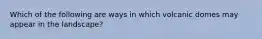 Which of the following are ways in which volcanic domes may appear in the landscape?