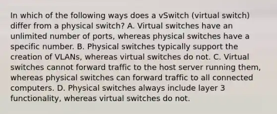 In which of the following ways does a vSwitch (virtual switch) differ from a physical switch? A. Virtual switches have an unlimited number of ports, whereas physical switches have a specific number. B. Physical switches typically support the creation of VLANs, whereas virtual switches do not. C. Virtual switches cannot forward traffic to the host server running them, whereas physical switches can forward traffic to all connected computers. D. Physical switches always include layer 3 functionality, whereas virtual switches do not.