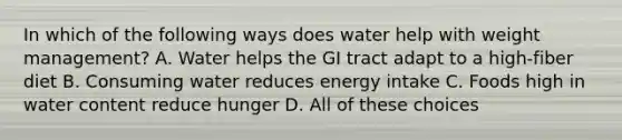 In which of the following ways does water help with weight management? A. Water helps the GI tract adapt to a high-fiber diet B. Consuming water reduces energy intake C. Foods high in water content reduce hunger D. All of these choices