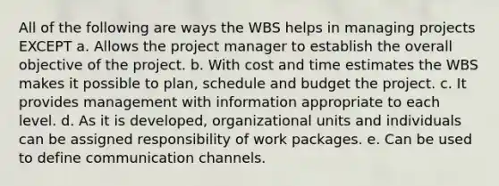 All of the following are ways the WBS helps in managing projects EXCEPT a. Allows the project manager to establish the overall objective of the project. b. With cost and time estimates the WBS makes it possible to plan, schedule and budget the project. c. It provides management with information appropriate to each level. d. As it is developed, organizational units and individuals can be assigned responsibility of work packages. e. Can be used to define communication channels.