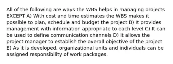 All of the following are ways the WBS helps in managing projects EXCEPT A) With cost and time estimates the WBS makes it possible to plan, schedule and budget the project B) It provides management with information appropriate to each level C) It can be used to define communication channels D) It allows the project manager to establish the overall objective of the project E) As it is developed, organizational units and individuals can be assigned responsibility of work packages.