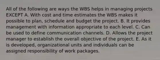 All of the following are ways the WBS helps in managing projects EXCEPT A. With cost and time estimates the WBS makes it possible to plan, schedule and budget the project. B. It provides management with information appropriate to each level. C. Can be used to define communication channels. D. Allows the project manager to establish the overall objective of the project. E. As it is developed, organizational units and individuals can be assigned responsibility of work packages.