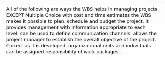 All of the following are ways the WBS helps in managing projects EXCEPT Multiple Choice with cost and time estimates the WBS makes it possible to plan, schedule and budget the project. it provides management with information appropriate to each level. can be used to define communication channels. allows the project manager to establish the overall objective of the project. Correct as it is developed, organizational units and individuals can be assigned responsibility of work packages.