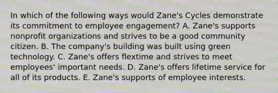 In which of the following ways would​ Zane's Cycles demonstrate its commitment to employee​ engagement? A. Zane's supports nonprofit organizations and strives to be a good community citizen. B. The​ company's building was built using green technology. C. Zane's offers flextime and strives to meet​ employees' important needs. D. Zane's offers lifetime service for all of its products. E. Zane's supports of employee interests.