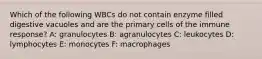 Which of the following WBCs do not contain enzyme filled digestive vacuoles and are the primary cells of the immune response? A: granulocytes B: agranulocytes C: leukocytes D: lymphocytes E: monocytes F: macrophages