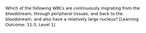 Which of the following WBCs are continuously migrating from the bloodstream, through peripheral tissues, and back to the bloodstream, and also have a relatively large nucleus? [Learning Outcome: 11-5, Level 1]