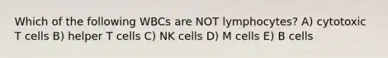 Which of the following WBCs are NOT lymphocytes? A) cytotoxic T cells B) helper T cells C) NK cells D) M cells E) B cells