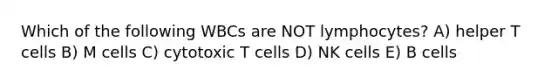 Which of the following WBCs are NOT lymphocytes? A) helper T cells B) M cells C) cytotoxic T cells D) NK cells E) B cells