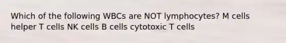 Which of the following WBCs are NOT lymphocytes? M cells helper T cells NK cells B cells cytotoxic T cells