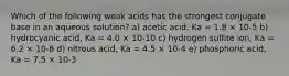 Which of the following weak acids has the strongest conjugate base in an aqueous solution? a) acetic acid, Ka = 1.8 × 10-5 b) hydrocyanic acid, Ka = 4.0 × 10-10 c) hydrogen sulfite ion, Ka = 6.2 × 10-8 d) nitrous acid, Ka = 4.5 × 10-4 e) phosphoric acid, Ka = 7.5 × 10-3