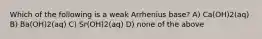 Which of the following is a weak Arrhenius base? A) Ca(OH)2(aq) B) Ba(OH)2(aq) C) Sr(OH)2(aq) D) none of the above