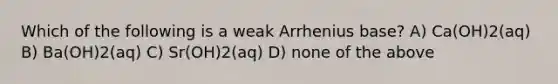 Which of the following is a weak Arrhenius base? A) Ca(OH)2(aq) B) Ba(OH)2(aq) C) Sr(OH)2(aq) D) none of the above