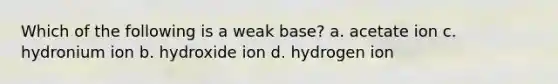 Which of the following is a weak base? a. acetate ion c. hydronium ion b. hydroxide ion d. hydrogen ion