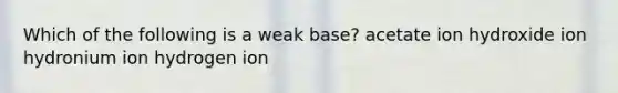 Which of the following is a weak base? acetate ion hydroxide ion hydronium ion hydrogen ion